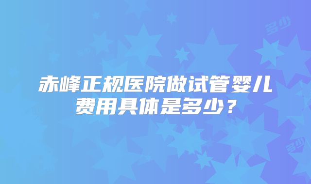 赤峰正规医院做试管婴儿费用具体是多少?