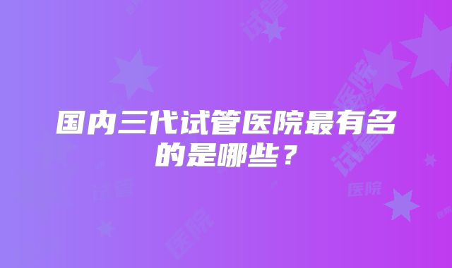 国内三代试管医院最有名的是哪些？