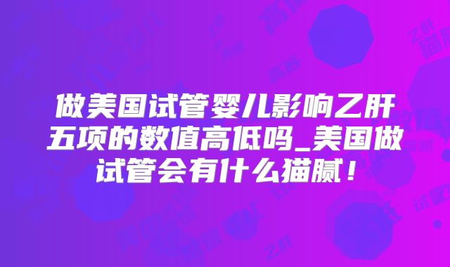 做美国试管婴儿影响乙肝五项的数值高低吗_美国做试管会有什么猫腻！