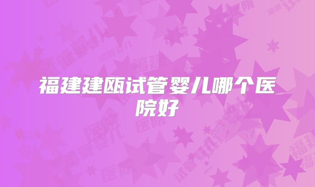 福建建瓯试管婴儿哪个医院好