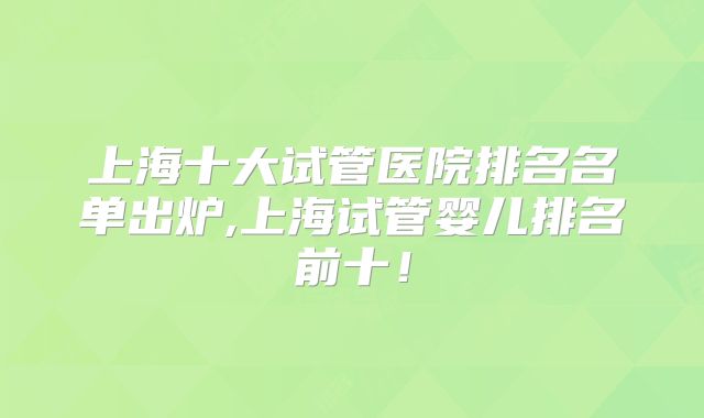 上海十大试管医院排名名单出炉,上海试管婴儿排名前十！
