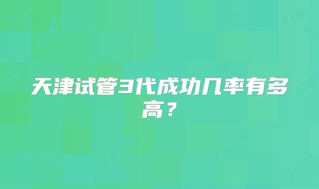 天津试管3代成功几率有多高？