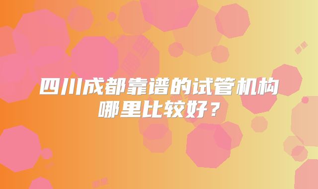四川成都靠谱的试管机构哪里比较好？
