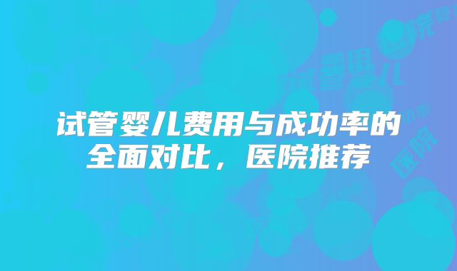 试管婴儿费用与成功率的全面对比，医院推荐