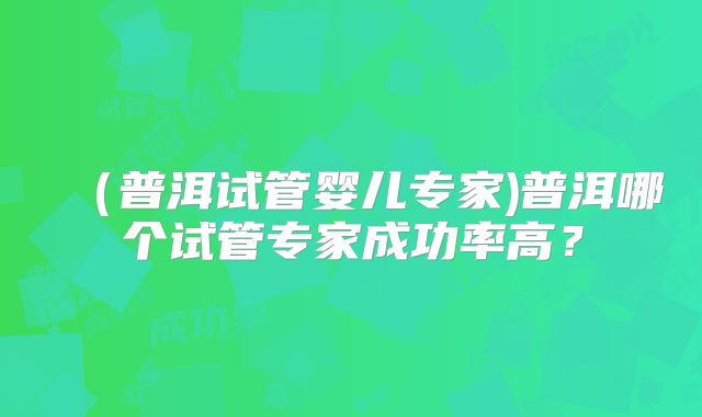 （普洱试管婴儿专家)普洱哪个试管专家成功率高？
