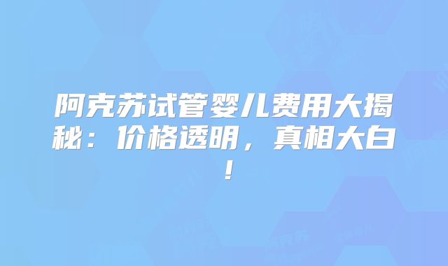 阿克苏试管婴儿费用大揭秘:价格透明,真相大白!