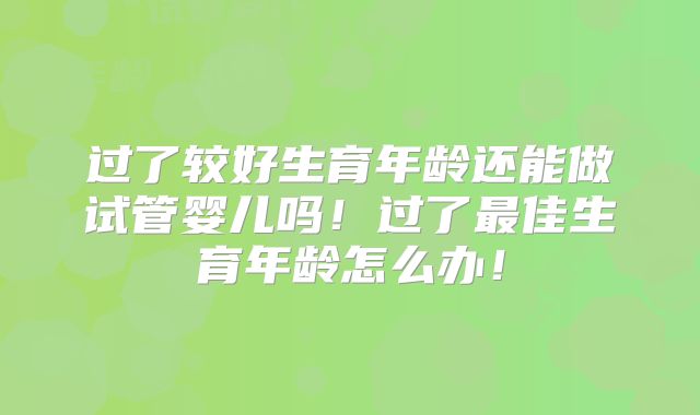过了较好生育年龄还能做试管婴儿吗！过了最佳生育年龄怎么办！
