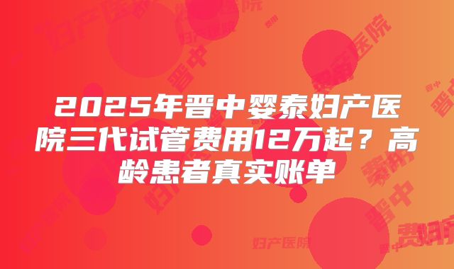 2025年晋中婴泰妇产医院三代试管费用12万起？高龄患者真实账单