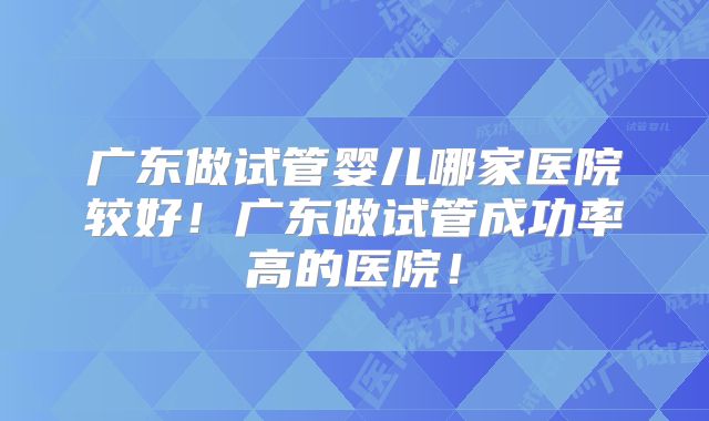 广东做试管婴儿哪家医院较好!广东做试管成功率高的医院!