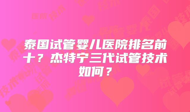 泰国试管婴儿医院排名前十？杰特宁三代试管技术如何？