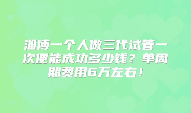 淄博一个人做三代试管一次便能成功多少钱?单周期费用6万左右!