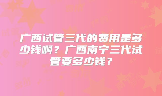 广西试管三代的费用是多少钱啊?广西南宁三代试管要多少钱?
