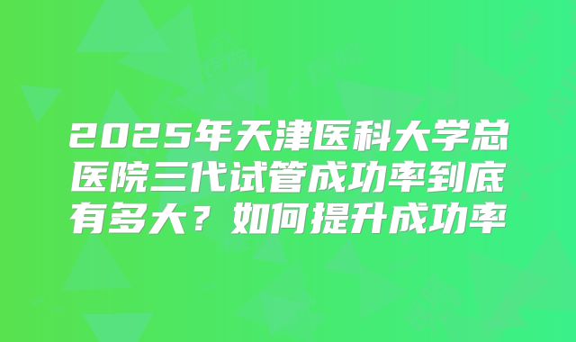 2025年天津医科大学总医院三代试管成功率到底有多大?如何提升成功率