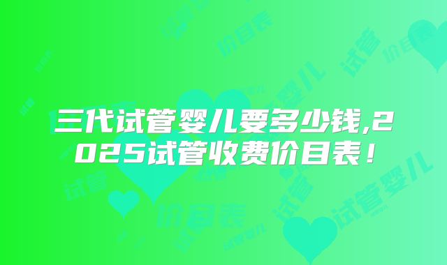 三代试管婴儿要多少钱,2025试管收费价目表！