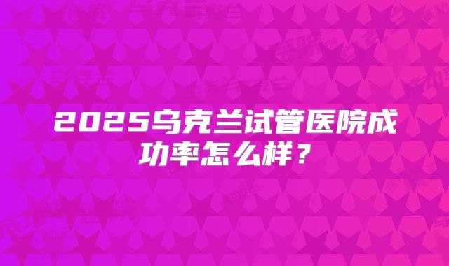 2025乌克兰试管医院成功率怎么样？