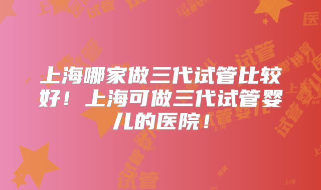 上海哪家做三代试管比较好！上海可做三代试管婴儿的医院！