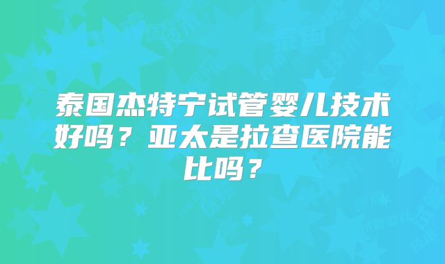 泰国杰特宁试管婴儿技术好吗?亚太是拉查医院能比吗?