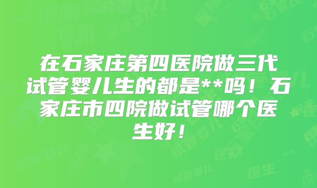 在石家庄第四医院做三代试管婴儿生的都是**吗！石家庄市四院做试管哪个医生好！