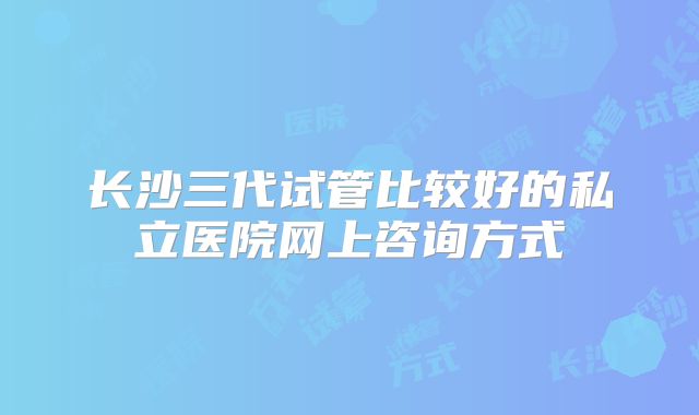 长沙三代试管比较好的私立医院网上咨询方式