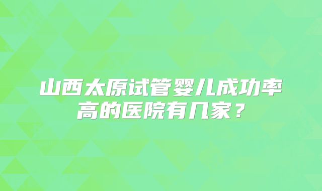 山西太原试管婴儿成功率高的医院有几家?