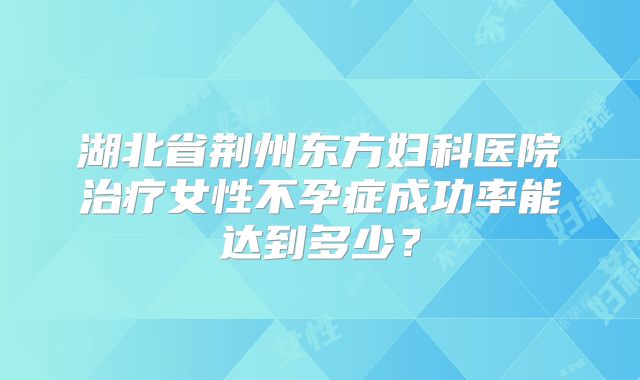 湖北省荆州东方妇科医院治疗女性不孕症成功率能达到多少?