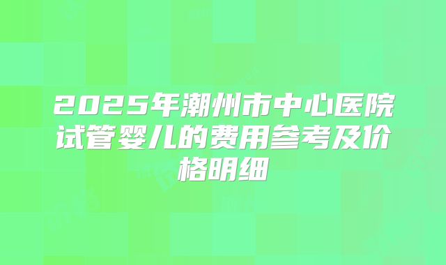 2025年潮州市中心医院试管婴儿的费用参考及价格明细
