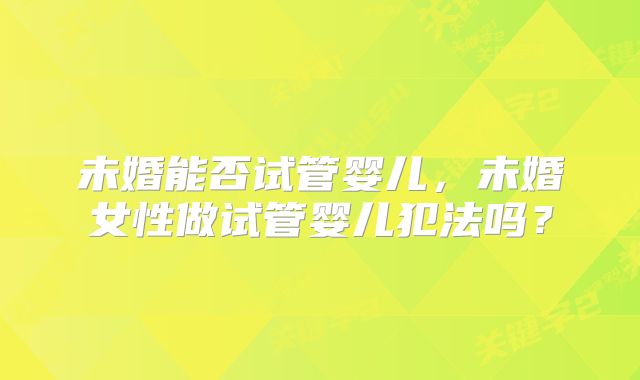 未婚能否试管婴儿,未婚女性做试管婴儿犯法吗?