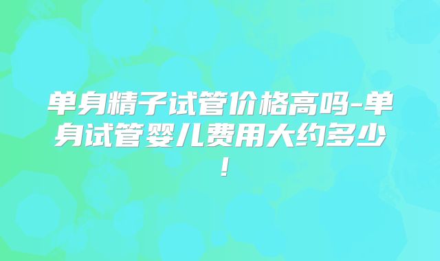 单身精子试管价格高吗-单身试管婴儿费用大约多少！