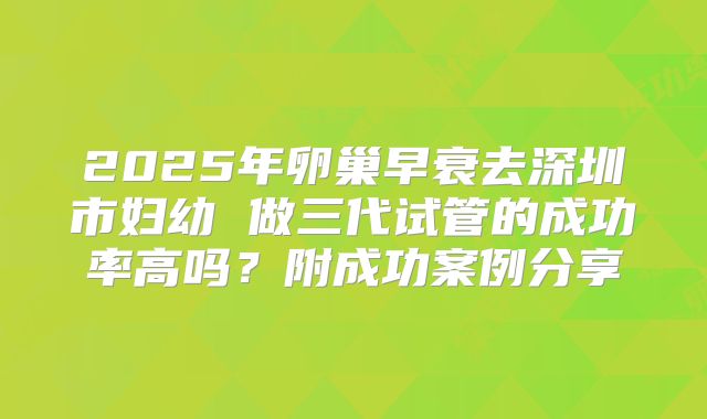 2025年卵巢早衰去深圳市妇幼 做三代试管的成功率高吗?附成功案例分享