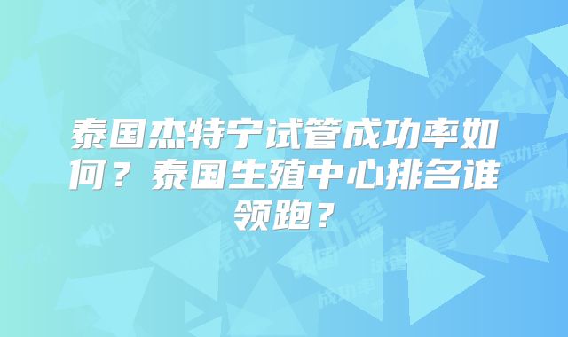 泰国杰特宁试管成功率如何？泰国生殖中心排名谁领跑？
