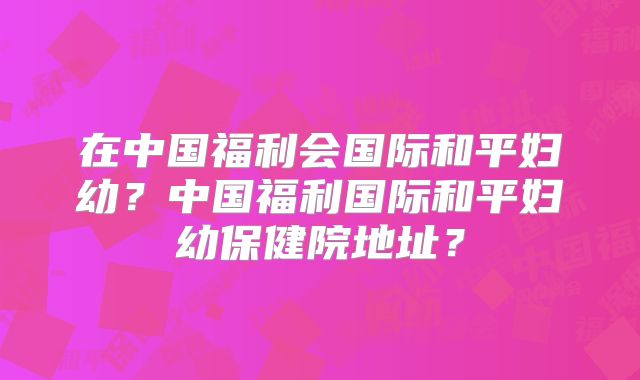 在中国福利会国际和平妇幼?中国福利国际和平妇幼保健院地址?