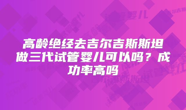 高龄绝经去吉尔吉斯斯坦做三代试管婴儿可以吗?成功率高吗