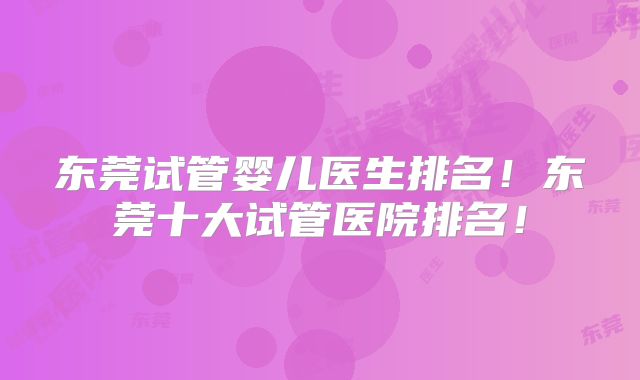 东莞试管婴儿医生排名！东莞十大试管医院排名！