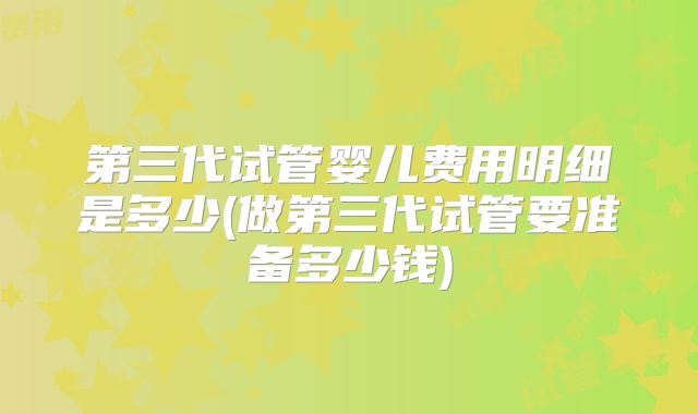 第三代试管婴儿费用明细是多少(做第三代试管要准备多少钱)