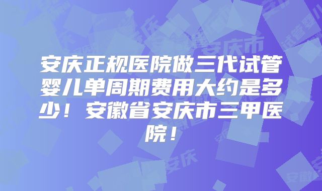 安庆正规医院做三代试管婴儿单周期费用大约是多少!安徽省安庆市三甲医院!
