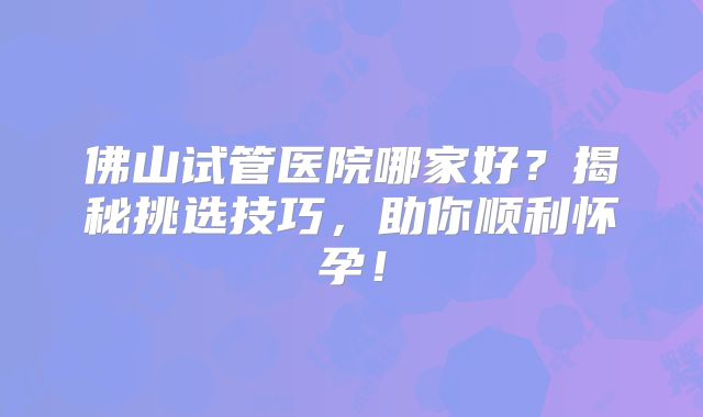 佛山试管医院哪家好？揭秘挑选技巧，助你顺利怀孕！