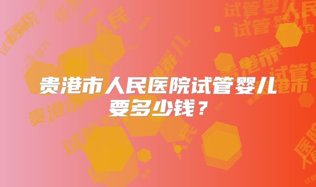 贵港市人民医院试管婴儿要多少钱?