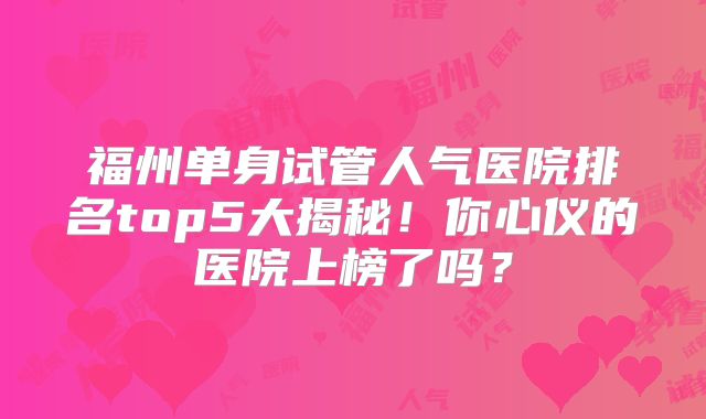 福州单身试管人气医院排名top5大揭秘！你心仪的医院上榜了吗？