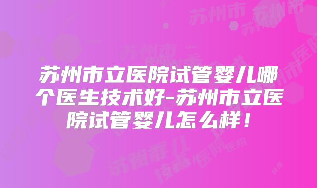 苏州市立医院试管婴儿哪个医生技术好-苏州市立医院试管婴儿怎么样!
