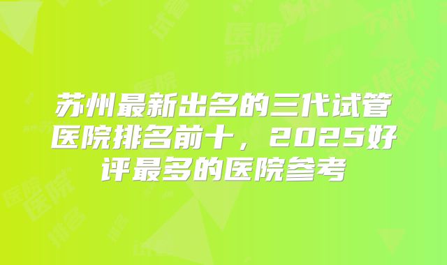 苏州最新出名的三代试管医院排名前十，2025好评最多的医院参考