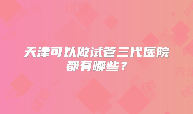 天津可以做试管三代医院都有哪些？