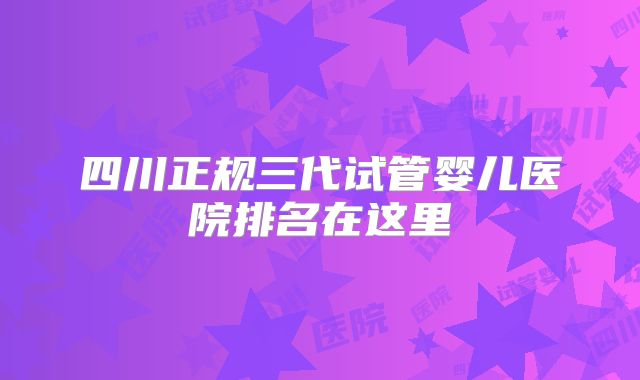四川正规三代试管婴儿医院排名在这里