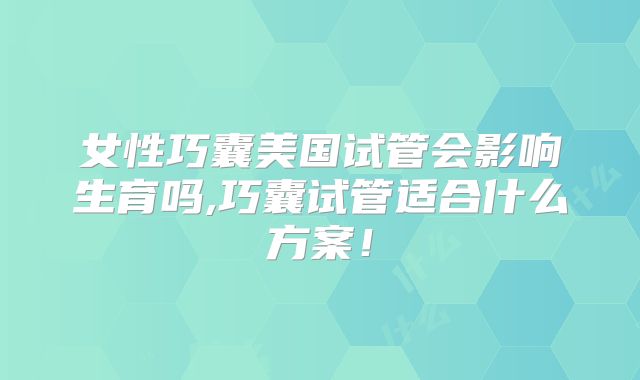 女性巧囊美国试管会影响生育吗,巧囊试管适合什么方案！