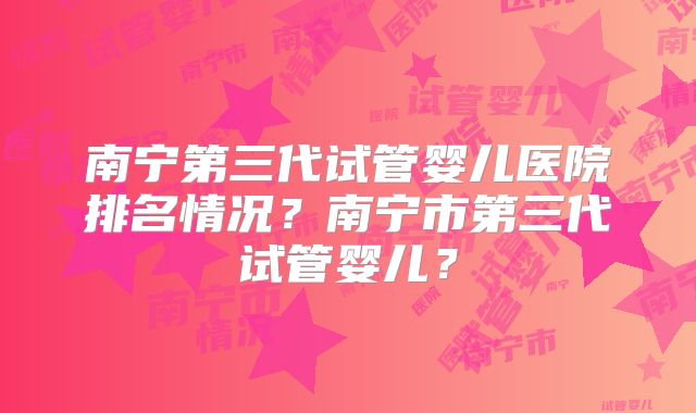 南宁第三代试管婴儿医院排名情况？南宁市第三代试管婴儿？