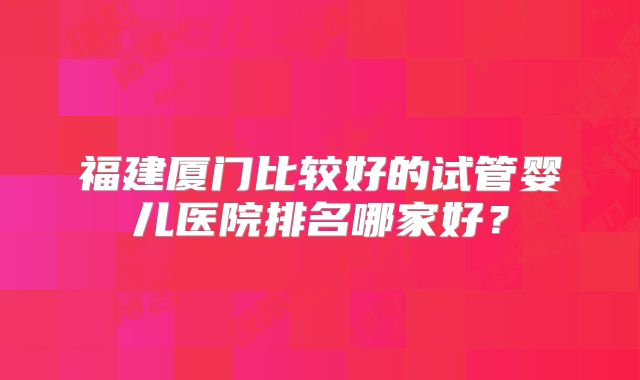 福建厦门比较好的试管婴儿医院排名哪家好？