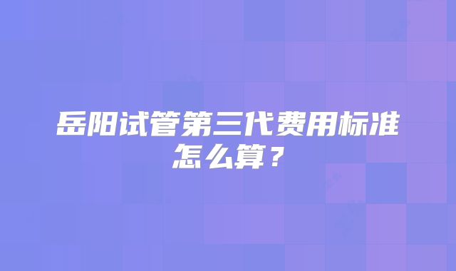 岳阳试管第三代费用标准怎么算？