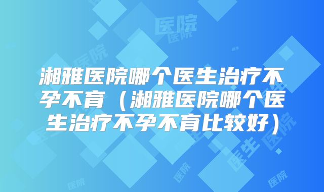 湘雅医院哪个医生治疗不孕不育(湘雅医院哪个医生治疗不孕不育比较好)