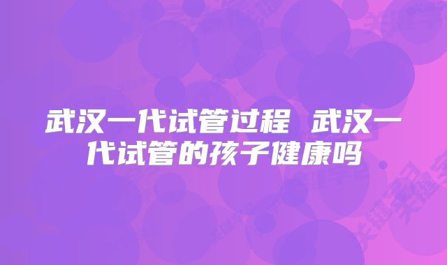 武汉一代试管过程 武汉一代试管的孩子健康吗