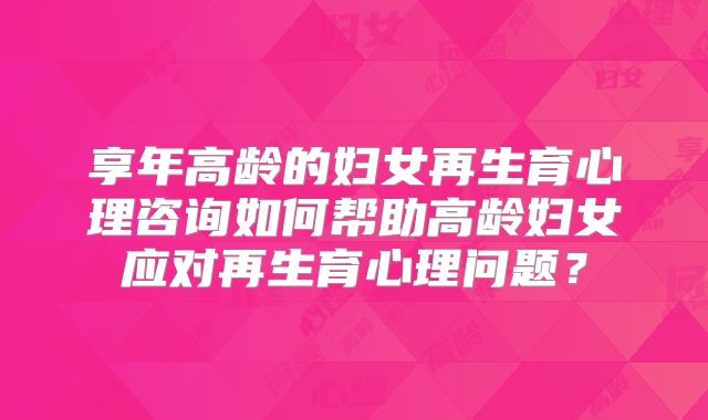 享年高龄的妇女再生育心理咨询如何帮助高龄妇女应对再生育心理问题？