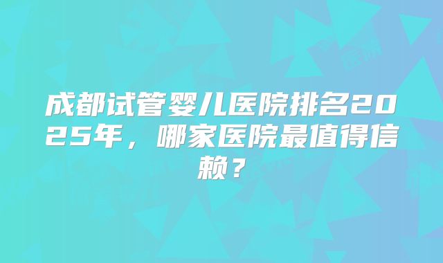成都试管婴儿医院排名2025年,哪家医院最值得信赖?